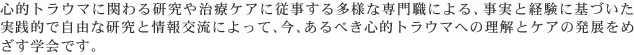 心的トラウマに関わる研究や治療ケアに従事する多様な専門職による、事実と経験に基づいた実践的で自由な研究と情報交流によって、今、あるべき心的トラウマへの理解とケアの発展をめざす学会です。